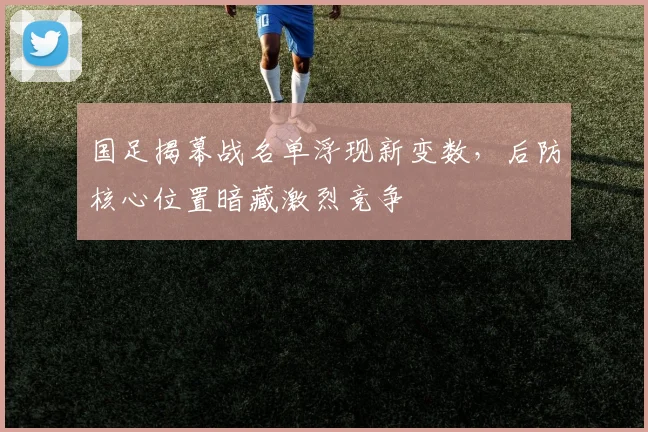国足揭幕战名单浮现新变数，后防核心位置暗藏激烈竞争