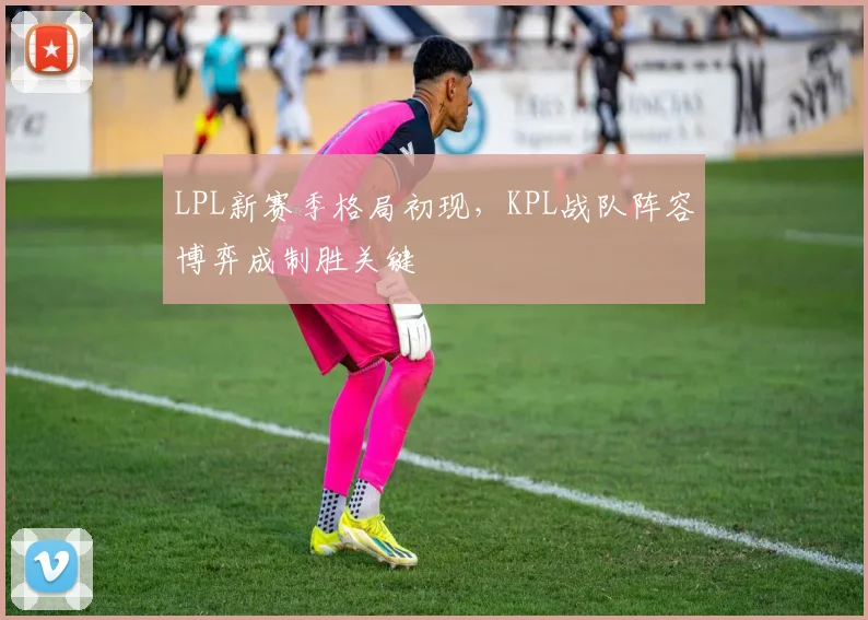 LPL新赛季格局初现，KPL战队阵容博弈成制胜关键