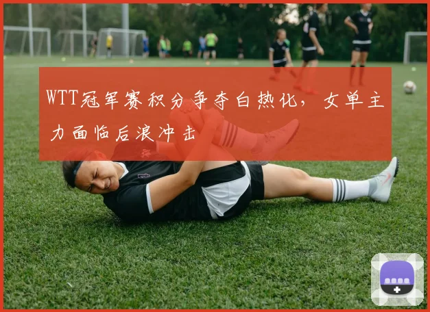 WTT冠军赛积分争夺白热化，女单主力面临后浪冲击