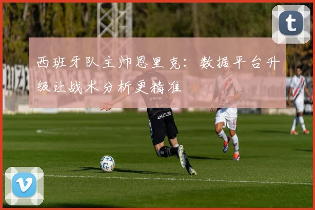 西班牙队主帅恩里克：数据平台升级让战术分析更精准