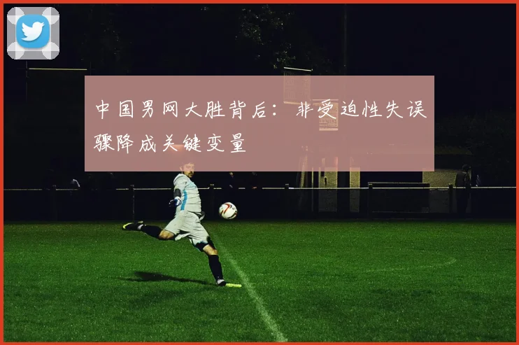 中国男网大胜背后：非受迫性失误骤降成关键变量