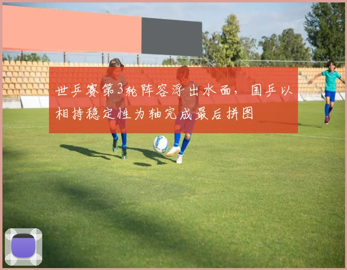 世乒赛第3轮阵容浮出水面，国乒以相持稳定性为轴完成最后拼图