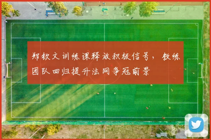 郑钦文训练课释放积极信号，教练团队回归提升法网争冠前景