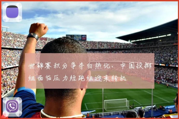 世锦赛积分争夺白热化，中国投掷组面临压力短跑组迎来转机