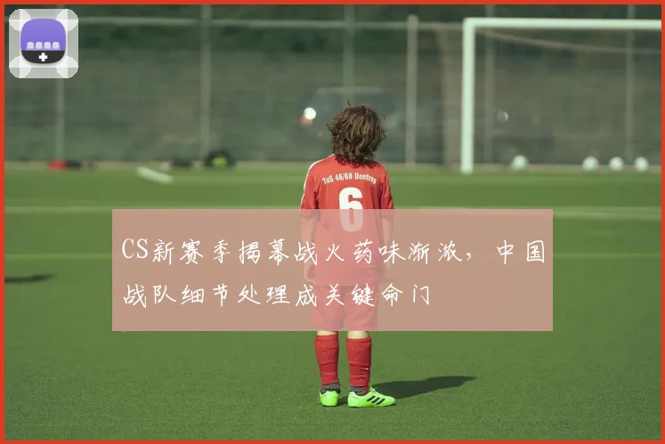 CS新赛季揭幕战火药味渐浓，中国战队细节处理成关键命门