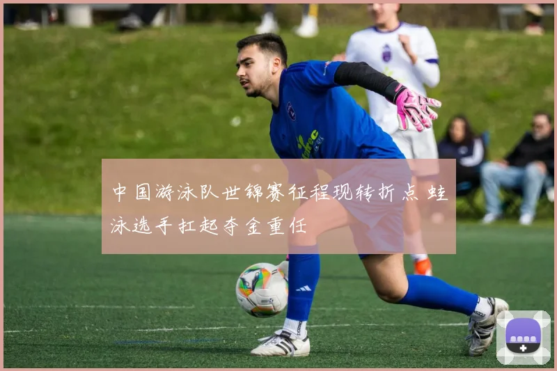 中国游泳队世锦赛征程现转折点 蛙泳选手扛起夺金重任