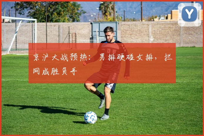 京沪大战预热：男排硬碰女排，拦网成胜负手