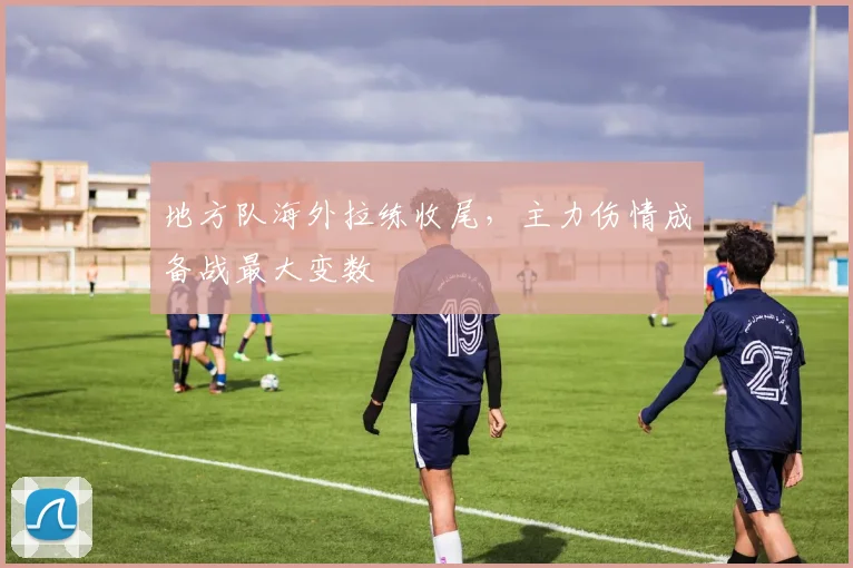 地方队海外拉练收尾，主力伤情成备战最大变数
