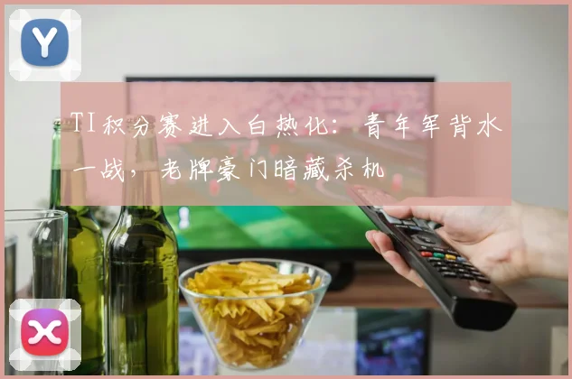 TI积分赛进入白热化：青年军背水一战，老牌豪门暗藏杀机