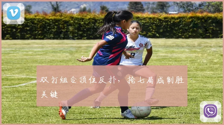 双打组合顶住反扑，抢七局成制胜关键
