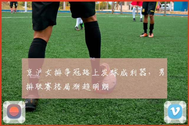 京沪女排争冠路上发球成利器，男排联赛格局渐趋明朗