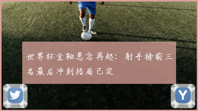 世界杯金靴悬念再起：射手榜前三名最后冲刺格局已定