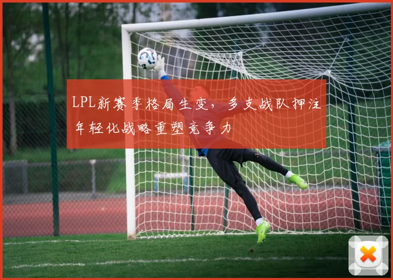 LPL新赛季格局生变，多支战队押注年轻化战略重塑竞争力