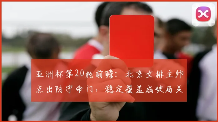 亚洲杯第20轮前瞻：北京女排主帅点出防守命门，稳定覆盖成破局关键