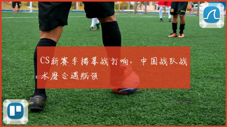 CS新赛季揭幕战打响，中国战队战术磨合遇瓶颈