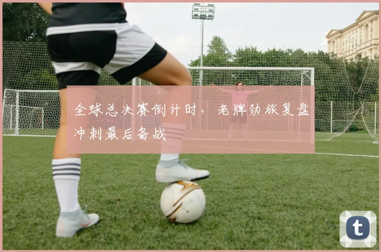 全球总决赛倒计时，老牌劲旅复盘冲刺最后备战