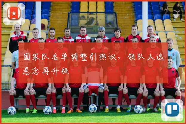 国家队名单调整引热议，领队人选悬念再升级