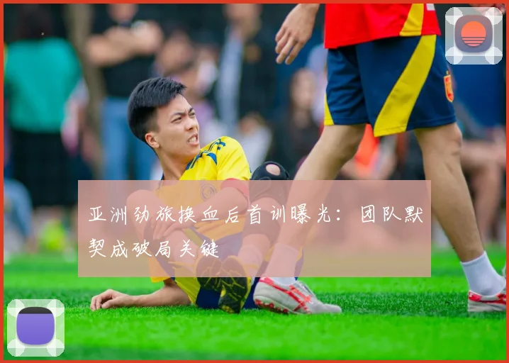 亚洲劲旅换血后首训曝光：团队默契成破局关键