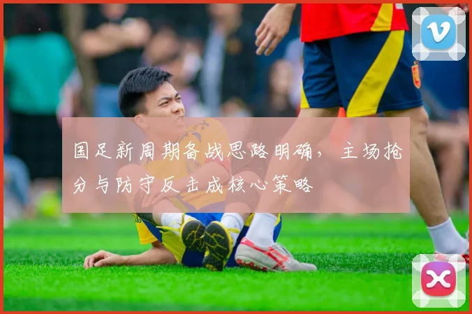 国足新周期备战思路明确，主场抢分与防守反击成核心策略