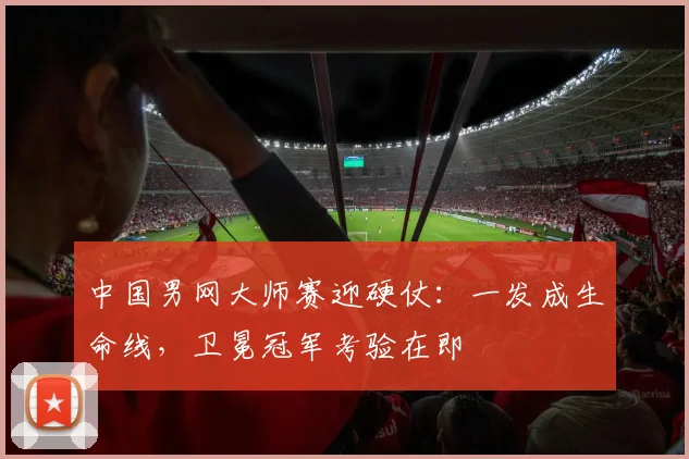 中国男网大师赛迎硬仗：一发成生命线，卫冕冠军考验在即