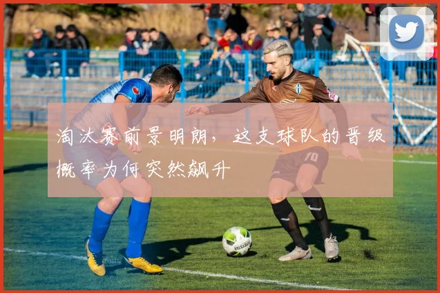 淘汰赛前景明朗，这支球队的晋级概率为何突然飙升