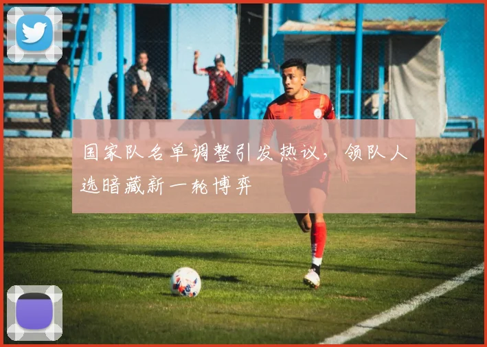 国家队名单调整引发热议，领队人选暗藏新一轮博弈