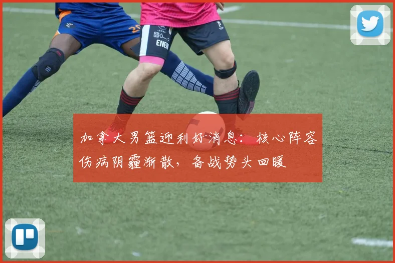 加拿大男篮迎利好消息：核心阵容伤病阴霾渐散，备战势头回暖