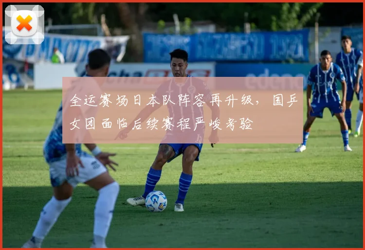 全运赛场日本队阵容再升级，国乒女团面临后续赛程严峻考验