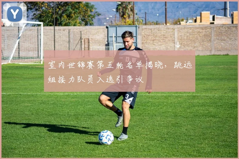 室内世锦赛第五轮名单揭晓，跳远组接力队员入选引争议